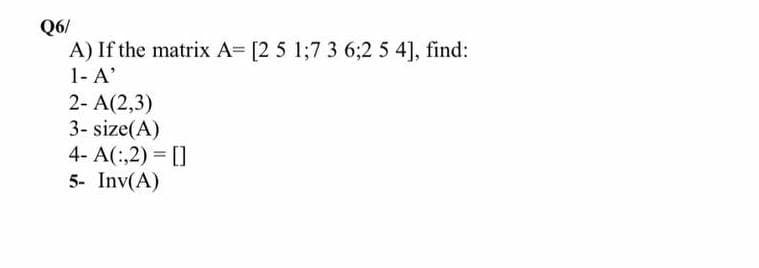 Q6/
A) If the matrix A= [2 5 1;7 3 6;2 5 4], find:
1- A'
2- A(2,3)
3-size(A)
4- A(:,2)= []
5- Inv(A)