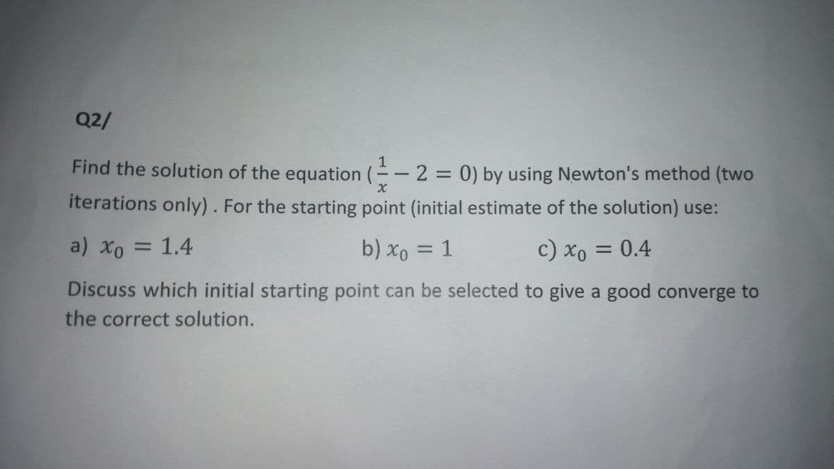 Q2/
Find the solution of the equation (-2 = 0) by using Newton's method (two
iterations only). For the starting point (initial estimate of the solution) use:
a) xo = 1.4
b) x₁ = 1
c) xo = 0.4
Discuss which initial starting point can be selected to give a good converge to
the correct solution.