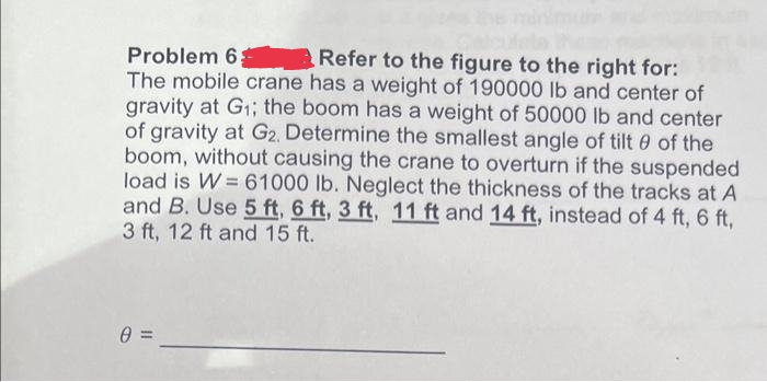 Problem 6
Refer to the figure to the right for:
The mobile crane has a weight of 190000 lb and center of
gravity at G₁; the boom has a weight of 50000 lb and center
of gravity at G2. Determine the smallest angle of tilt 0 of the
boom, without causing the crane to overturn if the suspended
load is W = 61000 lb. Neglect the thickness of the tracks at A
and B. Use 5 ft, 6 ft, 3 ft, 11 ft and 14 ft, instead of 4 ft, 6 ft,
3 ft, 12 ft and 15 ft.
0: