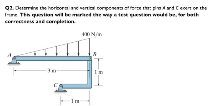 Q2. Determine the horizontal and vertical components of force that pins A and C exert on the
frame. This question will be marked the way a test question would be, for both
correctness and completion.
A
-3 m-
1 m
400 N/m
B
1 m