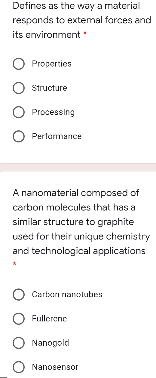 Defines as the way a material
responds to external forces and
its environment *
Properties
Structure
Processing
O Performance
A nanomaterial composed of
carbon molecules that has a
similar structure to graphite
used for their unique chemistry
and technological applications
O Carbon nanotubes
O Fullerene
O Nanogold
O Nanosensor
