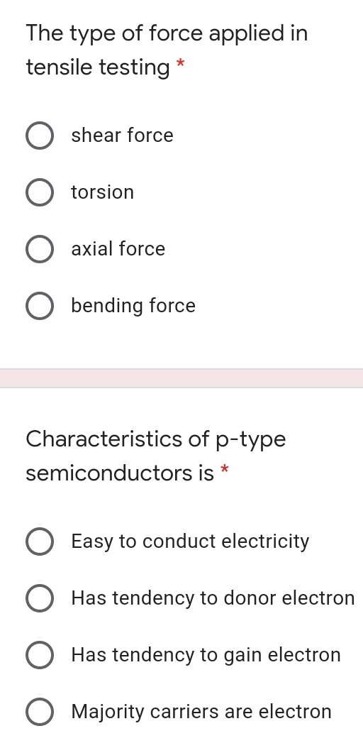 The type of force applied in
tensile testing *
shear force
torsion
axial force
bending force
Characteristics of p-type
semiconductors is *
Easy to conduct electricity
Has tendency to donor electron
Has tendency to gain electron
O Majority carriers are electron
