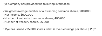 Rye Company has provided the following information:
• Weighted average number of outstanding common shares, 200,000
• Net income, $500,000
• Number of authorized common shares, 400,000
• Number of treasury shares, 25,000
If Rye has issued 225,000 shares, what is Rye's earnings per share (EPS)?
