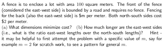 A fence is to enclose a lot with area 100 square meters. The front of the fence
(considered the east-west side) is bounded by a road and requires no fence. Fencing
for the back (also the east-west side) is Sm per meter. Both north-south sides cost
$2 per meter
(a) What dimensions minimize cost? (b) How much longer are the east-west sides
(i.e., what is the ratio east-west lengths over the north-south lengths)? Hint
it may be helpful to first attempt the problem with a specific value of m, say for
example m 2 for scratch work, to see a pattern for general m.
