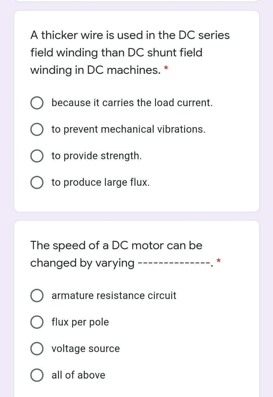 A thicker wire is used in the DC series
field winding than DC shunt field
winding in DC machines. *
O because it carries the load current.
O to prevent mechanical vibrations.
O to provide strength.
O to produce large flux.
The speed of a DC motor can be
changed by varying -
armature resistance circuit
O flux per pole
O voltage source
O all of above
