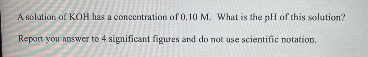 A solution of KOH has a concentration of 0.10 M. What is the pH of this solution?
Report you answer to 4 significant figures and do not use scientific notation.
