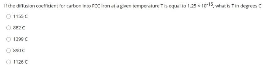 If the diffusion coefficient for carbon into FCC Iron at a given temperature T is equal to 1.25 x 10-15, what is T in degrees C
1155 C
882 C
1399 C
890 C
1126 C
