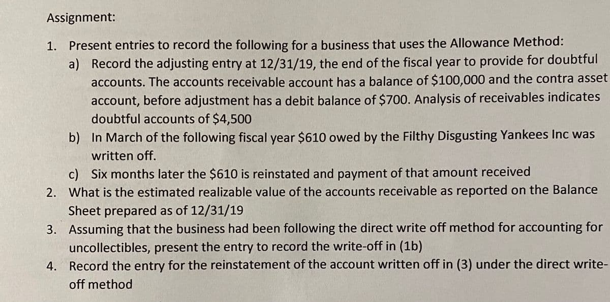 Assignment:
1. Present entries to record the following for a business that uses the Allowance Method:
a) Record the adjusting entry at 12/31/19, the end of the fiscal year to provide for doubtful
accounts. The accounts receivable account has a balance of $100,000 and the contra asset
account, before adjustment has a debit balance of $700. Analysis of receivables indicates
doubtful accounts of $4,500
b) In March of the following fiscal year $610 owed by the Filthy Disgusting Yankees Inc was
written off.
c) Six months later the $610 is reinstated and payment of that amount received
2. What is the estimated realizable value of the accounts receivable as reported on the Balance
Sheet prepared as of 12/31/19
3. Assuming that the business had been following the direct write off method for accounting for
uncollectibles, present the entry to record the write-off in (1b)
4. Record the entry for the reinstatement of the account written off in (3) under the direct write-
off method
