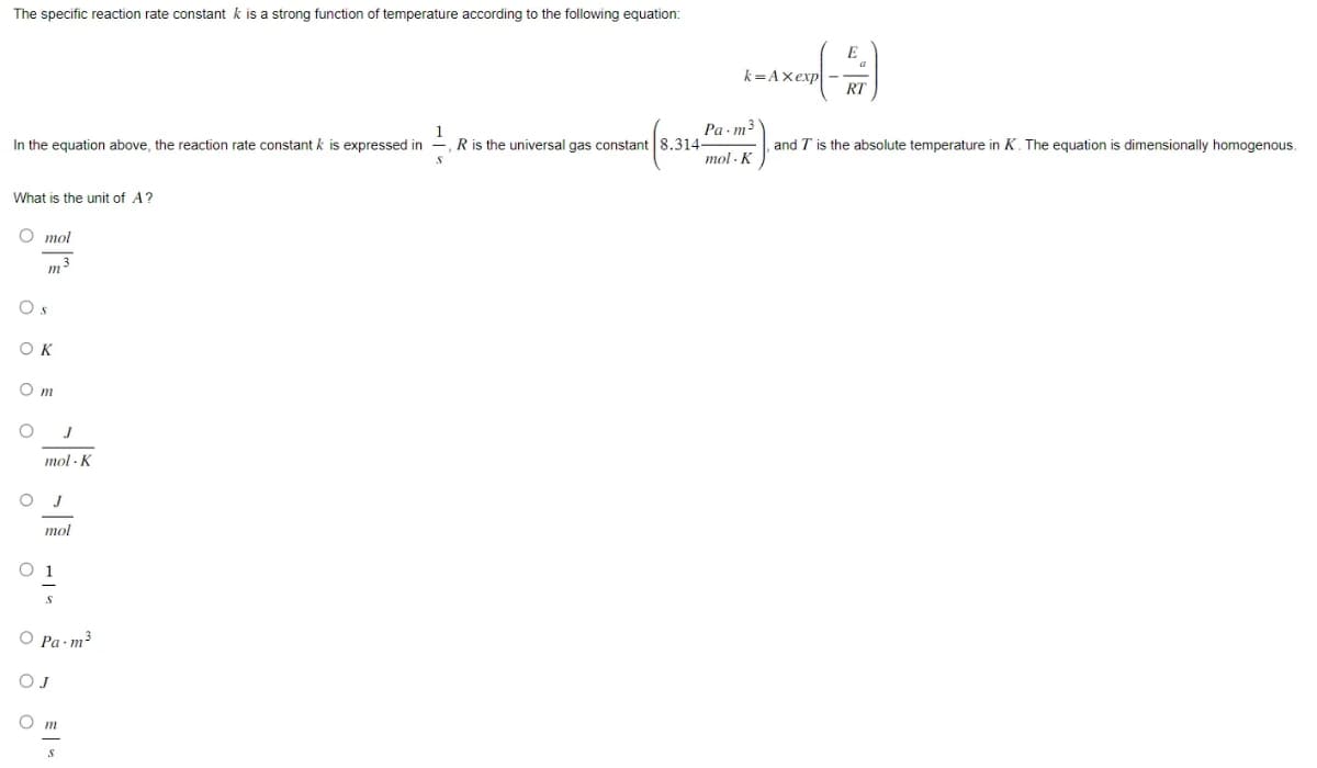 The specific reaction rate constant k is a strong function of temperature according to the following equation:
1
In the equation above, the reaction rate constant k is expressed in
R is the universal gas constant 8.314-
What is the unit of A?
O mol
m
OK
Om
O J
O
mol K
J
mol
01
S
Pa.m ³
m
k=Axexp-
Pa.m³
constant (1.314 P-²).
mol. K
E
RT
and T is the absolute temperature in K. The equation is dimensionally homogenous.