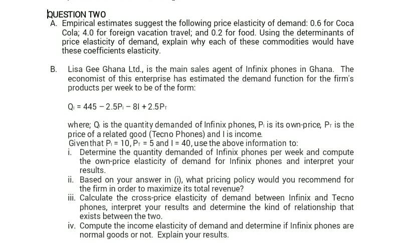 QUESTION TWO
A. Empirical estimates suggest the following price elasticity of demand: 0.6 for Coca
Cola; 4.0 for foreign vacation travel; and 0.2 for food. Úsing the determinants of
price elasticity of demand, explain why each of these commodities would have
these coefficients elasticity.
B. Lisa Gee Ghana Ltd., is the main sales agent of Infinix phones in Ghana. The
economist of this enterprise has estimated the demand function for the firm's
products per week to be of the form:
Q = 445 - 2.5P - 81 + 2.5Pr
where; Q is the quantity demanded of Infinix phones, P. is its own-price, Pr is the
price of a related good (Tecno Phones) and I is income.
Giventhat Pi = 10, Pr = 5 and I = 40, use the above information to:
i. Determine the quantity demanded of Infinix phones per week and compute
the own-price elasticity of demand for Infinix phones and interpret your
results.
ii. Based on your answer in (i), what pricing policy would you recommend for
the firm in order to maximize its total revenue?
iii. Calculate the cross-price elasticity of demand between Infinix and Tecno
phones, interpret your results and determine the kind of relationship that
exists between the two.
iv. Compute the income elasticity of demand and determine if Infinix phones are
normal goods or not. Explain your results.
