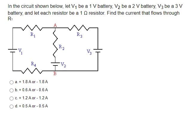 In the circuit shown below, let V1 be a 1 V battery, V2 be a 2 V battery, V3 be a 3 V
battery, and let each resistor be a 1Q resistor. Find the current that flows through
R1
R1
R3
R2
V,
V3
R4
V2
B
a. + 1.8 A or - 1.8 A
O b. + 0.6 A or - 0.6 A
OC. + 1.2 A or - 1.2 A
O d. + 0.5 A or - 0.5 A
