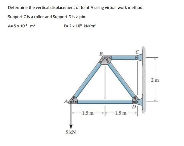 Determine the vertical displacement of Joint A using virtual work method.
Support C is a roller and Support D is a pin.
A= 5 x 10-4 m²
E= 2 x 10³ kN/m²
Abo
5 kN
-1.5 m-
B
000
-1.5 m
D
2m