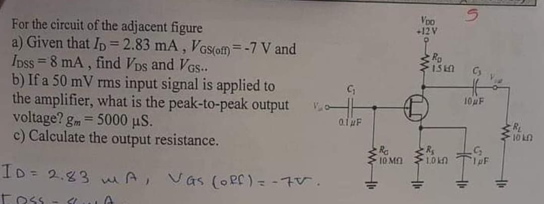 VoD
+12 V
For the circuit of the adjacent figure
a) Given that Ip = 2.83 mA, VGS(om=-7 V and
Ipss = 8 mA , find VDs and VGs..
b) If a 50 mV rms input signal is applied to
the amplifier, what is the peak-to-peak output
voltage? gm = 5000 µS.
c) Calculate the output resistance.
%3D
Ro
10AF
0.1 uF
R
10 L.
Ra
10 MA
10kn
ID= 2.83 mA, Vas (Oef)=-7V.
%3D
