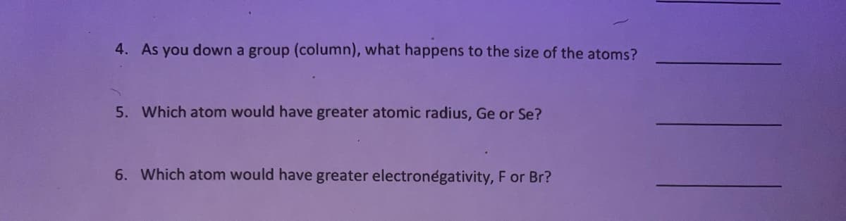 4. As you down a group (column), what happens to the size of the atoms?
5. Which atom would have greater atomic radius, Ge or Se?
6. Which atom would have greater electronegativity, F or Br?