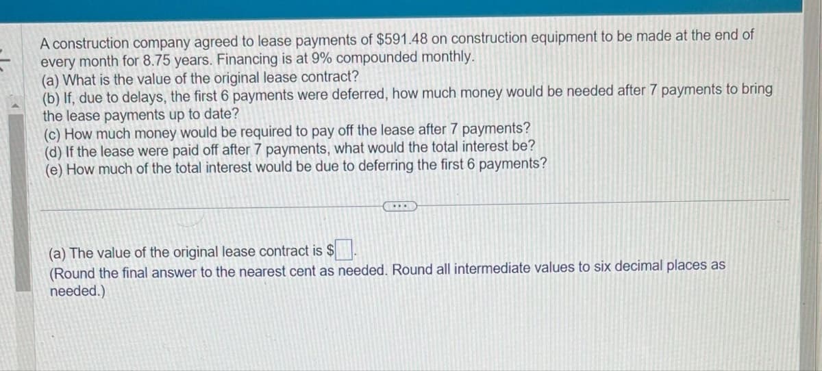 A construction company agreed to lease payments of $591.48 on construction equipment to be made at the end of
every month for 8.75 years. Financing is at 9% compounded monthly.
(a) What is the value of the original lease contract?
(b) If, due to delays, the first 6 payments were deferred, how much money would be needed after 7 payments to bring
the lease payments up to date?
(c) How much money would be required to pay off the lease after 7 payments?
(d) If the lease were paid off after 7 payments, what would the total interest be?
(e) How much of the total interest would be due to deferring the first 6 payments?
(a) The value of the original lease contract is $.
(Round the final answer to the nearest cent as needed. Round all intermediate values to six decimal places as
needed.)