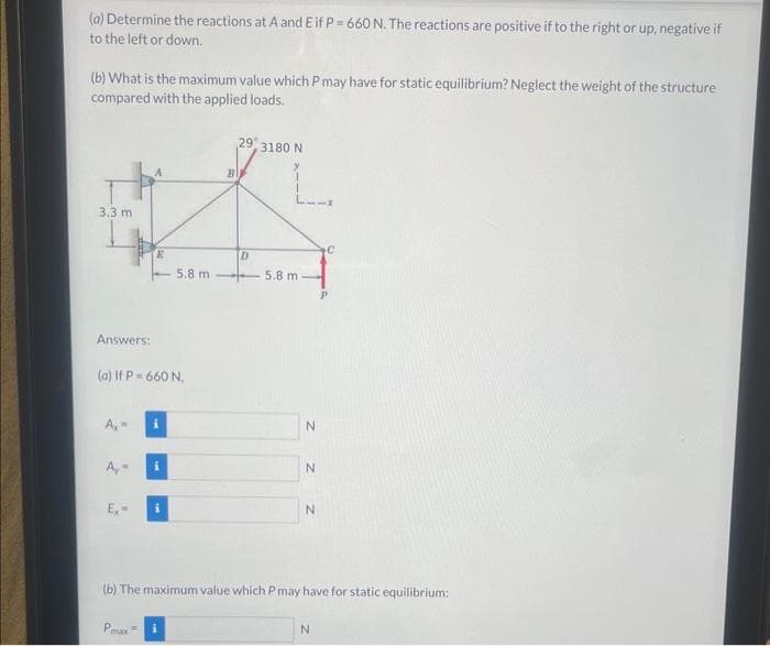 (a) Determine the reactions at A and Eif P = 660 N. The reactions are positive if to the right or up, negative if
to the left or down.
(b) What is the maximum value which P may have for static equilibrium? Neglect the weight of the structure
compared with the applied loads.
3.3 m
Answers:
(a) If P = 660 N.
Ax
Ex-
i
P.
i
5.8 m
i
B
29
D
3180 N
L
5.8 m
N
Z Z Z
N
N
(b) The maximum value which P may have for static equilibrium:
N