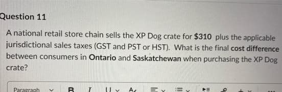 Question 11
A national retail store chain sells the XP Dog crate for $310 plus the applicable
jurisdictional sales taxes (GST and PST or HST). What is the final cost difference
between consumers in Ontario and Saskatchewan when purchasing the XP Dog
crate?
Paragraph V
B
A
Ey Ey