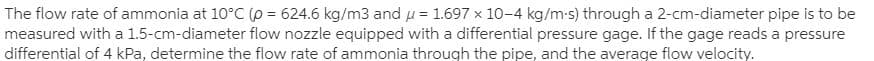 The flow rate of ammonia at 10°C(o = 624.6 kg/m3 and u = 1.697 x 10-4 kg/m-s) through a 2-cm-diameter pipe is to be
measured with a 1.5-cm-diameter flow nozzle equipped with a differential pressure gage. If the gage reads a pressure
differential of 4 kPa, determine the flow rate of ammonia through the pipe, and the average flow velocity.
