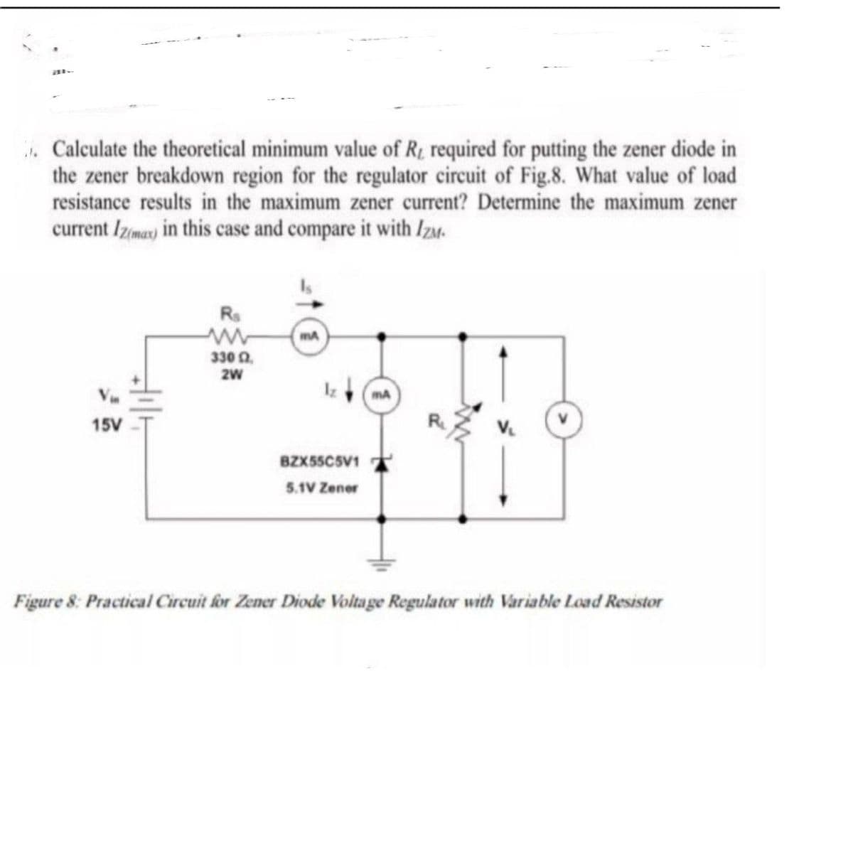 . Calculate the theoretical minimum value of Rt required for putting the zener diode in
the zener breakdown region for the regulator circuit of Fig.8. What value of load
resistance results in the maximum zener current? Determine the maximum zener
current Izma) in this case and compare it with Izu.
Rs
mA
330 0.
V
mA
15V
BZXSSCSV1
5.1V Zener
Figure 8: Practical Circuit for Zener Diode Voltage Regulator with Variable Load Resistor
