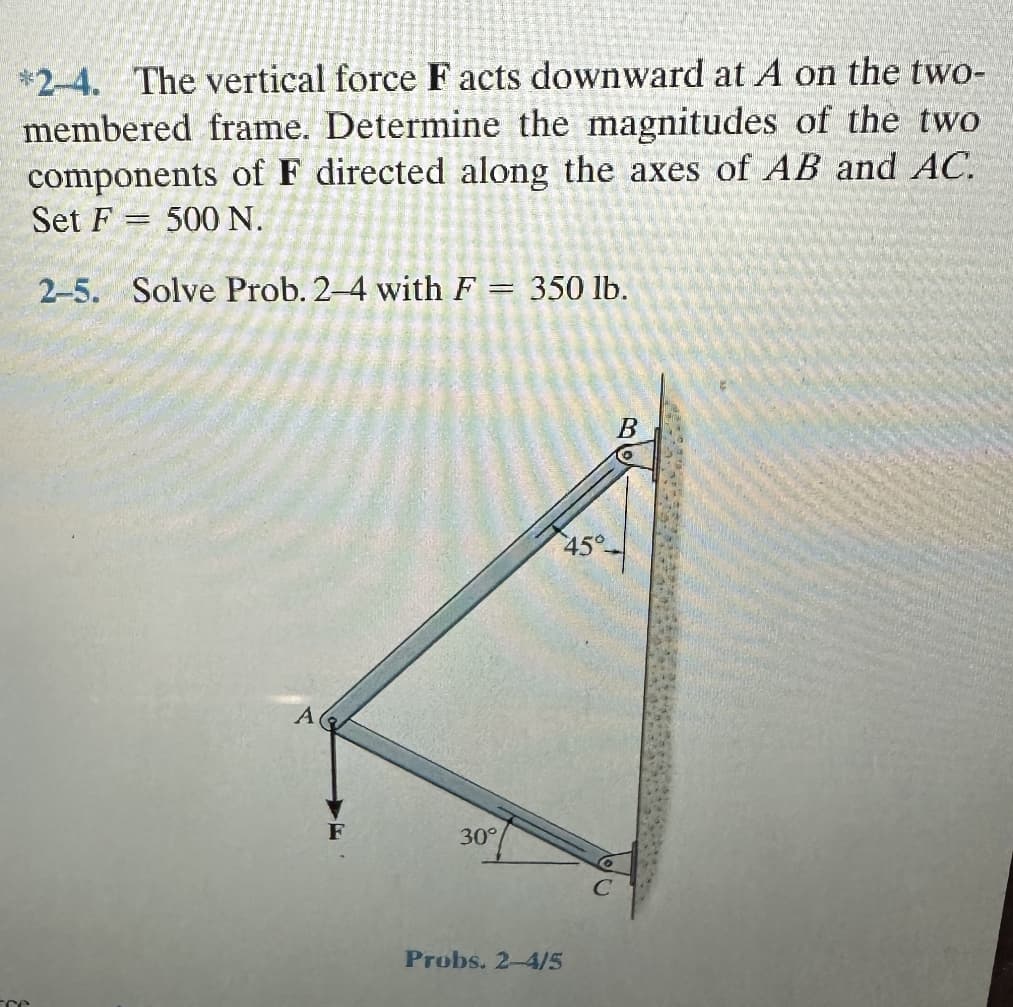 *2-4. The vertical force F acts downward at A on the two-
membered frame. Determine the magnitudes of the two
components of F directed along the axes of AB and AC.
Set F= 500 N.
2-5. Solve Prob. 2-4 with F = 350 lb.
re
A
30°
Probs. 2-4/5
B
45°-
fr