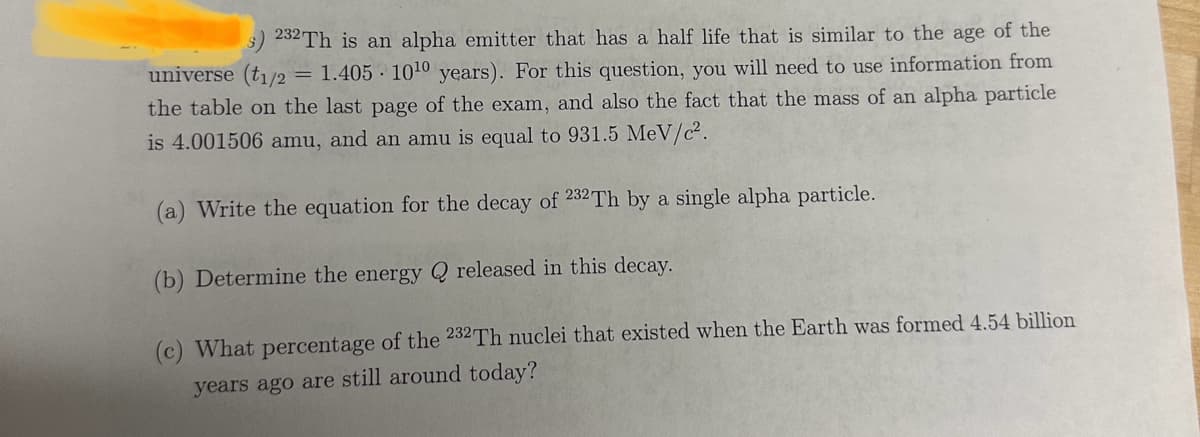 232Th is an alpha emitter that has a half life that is similar to the age of the
universe (t1/2 = 1.405 10¹0 years). For this question, you will need to use information from
the table on the last page of the exam, and also the fact that the mass of an alpha particle
is 4.001506 amu, and an amu is equal to 931.5 MeV/c².
(a) Write the equation for the decay of 232 Th by a single alpha particle.
(b) Determine the energy
(c) What percentage of the 232Th nuclei that existed when the Earth was formed 4.54 billion
years ago are still around today?
released in this decay.