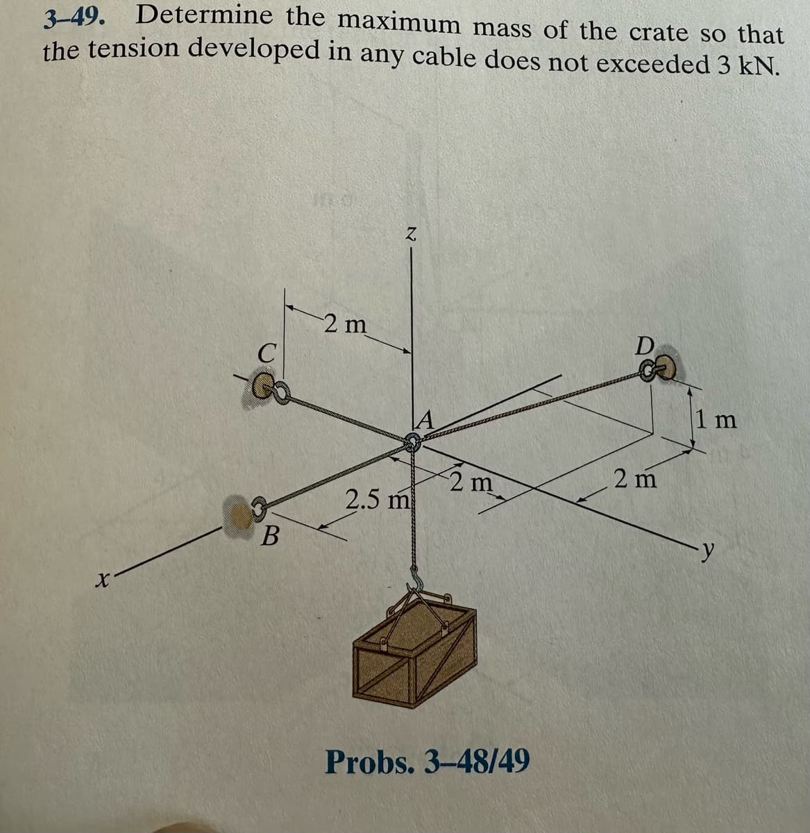 3-49. Determine the maximum mass of the crate so that
the tension developed in any cable does not exceeded 3 kN.
X
C
B
2 m
Z
2.5 m
2 m
Probs. 3-48/49
D
2 m
1 m
y