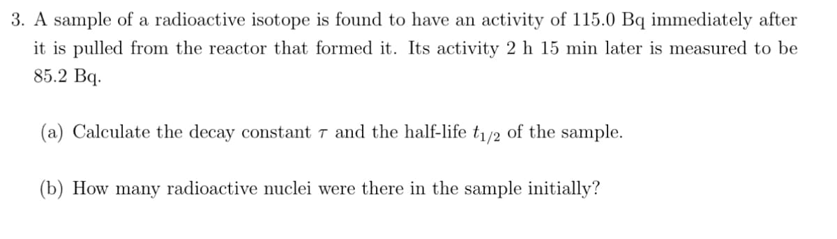 3. A sample of a radioactive isotope is found to have an activity of 115.0 Bq immediately after
it is pulled from the reactor that formed it. Its activity 2 h 15 min later is measured to be
85.2 Bq.
(a) Calculate the decay constant 7 and the half-life t₁/2 of the sample.
(b) How many radioactive nuclei were there in the sample initially?
