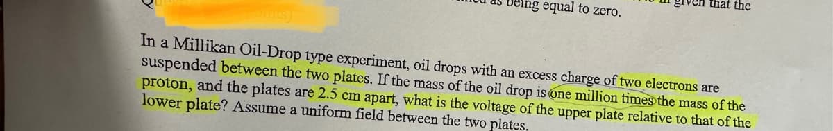 eing equal to zero.
ven that the
In a Millikan Oil-Drop type experiment, oil drops with an excess charge of two electrons are
suspended between the two plates. If the mass of the oil drop is one million times the mass of the
proton, and the plates are 2.5 cm apart, what is the voltage of the upper plate relative to that of the
lower plate? Assume a uniform field between the two plates.