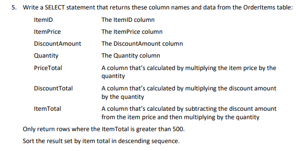 5. Write a SELECT statement that returns these column names and data from the OrderItems table:
ItemID
The ItemID column
The ItemPrice column
ItemPrice
DiscountAmount
The DiscountAmount column
Quantity
PriceTotal
DiscountTotal
ItemTotal
The Quantity column
A column that's calculated by multiplying the item price by the
quantity
A column that's calculated by multiplying the discount amount
by the quantity
A column that's calculated by subtracting the discount amount
from the item price and then multiplying by the quantity
Only return rows where the ItemTotal is greater than 500.
Sort the result set by item total in descending sequence.