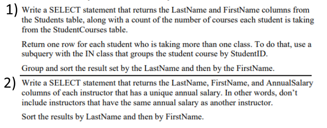1) Write a SELECT statement that returns the LastName and FirstName columns from
the Students table, along with a count of the number of courses each student is taking
from the StudentCourses table.
Return one row for each student who is taking more than one class. To do that, use a
subquery with the IN class that groups the student course by StudentID.
Group and sort the result set by the LastName and then by the FirstName.
2) Write a SELECT statement that returns the LastName, FirstName, and AnnualSalary
columns of each instructor that has a unique annual salary. In other words, don't
include instructors that have the same annual salary as another instructor.
Sort the results by LastName and then by FirstName.