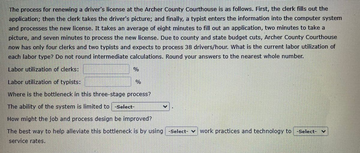 The process for renewing a driver's license at the Archer County Courthouse is as follows. First, the clerk fills out the
application; then the clerk takes the driver's picture; and finally, a typist enters the information into the computer system
and processes the new license. It takes an average of eight minutes to fill out an application, two minutes to take a
picture, and seven minutes to process the new license. Due to county and state budget cuts, Archer County Courthouse
now has only four clerks and two typists and expects to process 38 drivers/hour. What is the current labor utilization of
each labor type? Do not round intermediate calculations. Round your answers to the nearest whole number.
Labor utilization of clerks:
Labor utilization of typists:
Where is the bottleneck in this three-stage process?
The ability of the system is limited to -Select-
How might the job and process design be improved?
The best way to help alleviate this bottleneck is by using -Select- work practices and technology to -Select-
service rates.
%
V