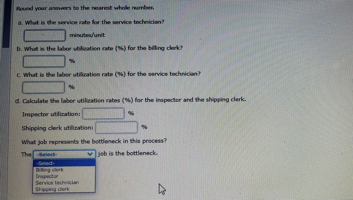 Round your answers to the nearest whole number.
a. What is the service rate for the service technician?
minutes/unit
b. What is the labor utilization rate (%) for the billing clerk?
C. What is the labor utilization rate (%) for the service technician?
d. Calculate the labor utilization rates (%) for the inspector and the shipping clerk.
Inspector utilization:
Shipping clerk utilization:
What job represents the bottleneck in this process?
The -Select-
✓job is the bottleneck.
Billing clerk
Inspector
Service technician
Shipping clerk
8
%
4