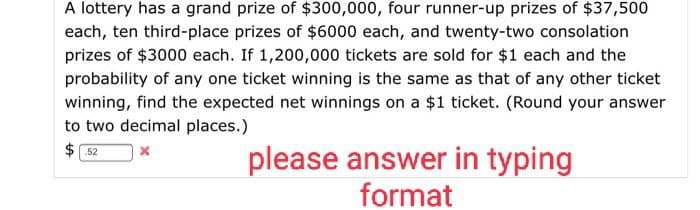 A lottery has a grand prize of $300,000, four runner-up prizes of $37,500
each, ten third-place prizes of $6000 each, and twenty-two consolation
prizes of $3000 each. If 1,200,000 tickets are sold for $1 each and the
probability of any one ticket winning is the same as that of any other ticket
winning, find the expected net winnings on a $1 ticket. (Round your answer
to two decimal places.)
$52
x
please answer in typing
format