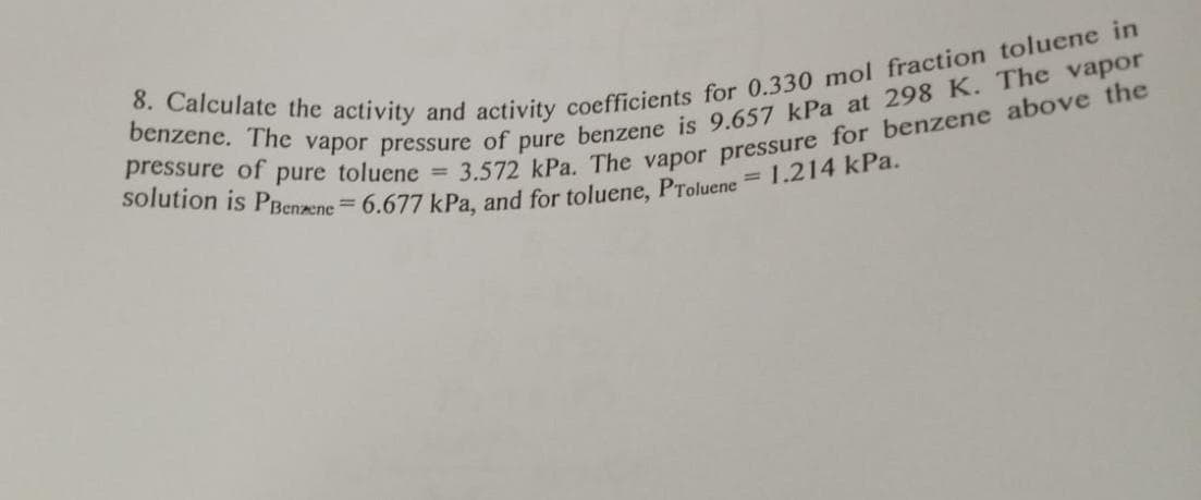 8. Calculate the activity and activity coefficients for 0.330 mol fraction toluene in
pressure of pure toluene = 3.572 kPa. The vapor pressure for benzene above the
benzene. The vapor pressure of pure benzene is 9.657 kPa at 298 K. The vapor
solution is PBenzene 6.677 kPa, and for toluene, Proluene = 1.214 kPa.
