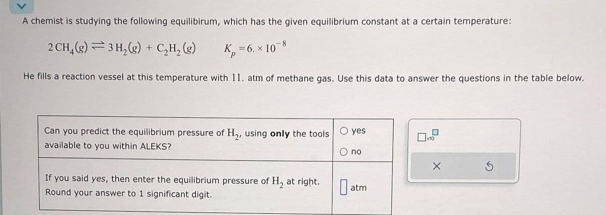 A chemist is studying the following equilibirum, which has the given equilibrium constant at a certain temperature:
2 CH₂(g)3H₂(g) + C₂H₂ (g)
K₂=6. x 108
He fills a reaction vessel at this temperature with 11. atm of methane gas. Use this data to answer the questions in the table below.
Can you predict the equilibrium pressure of H₂, using only the tools
available to you within ALEKS?
If you said yes, then enter the equilibrium pressure of H₂ at right.
Round your answer to 1 significant digit.
yes
no
at
atm
x10
X