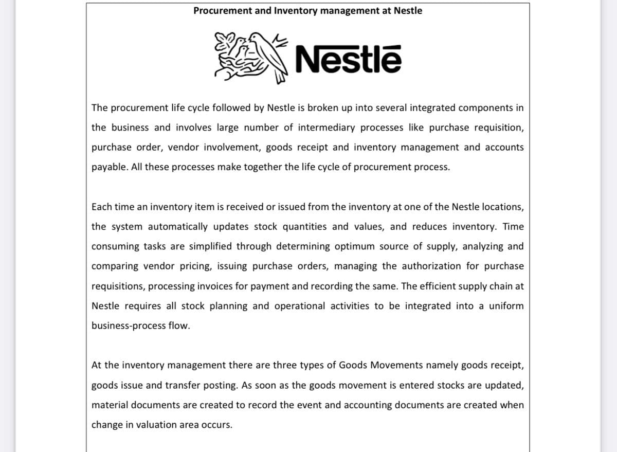 Procurement and Inventory management at Nestle
Nestlē
The procurement life cycle followed by Nestle is broken up into several integrated components in
the business and involves large number of intermediary processes like purchase requisition,
purchase order, vendor involvement, goods receipt and inventory management and accounts
payable. All these processes make together the life cycle of procurement process.
Each time an inventory item is received or issued from the inventory at one of the Nestle locations,
the system automatically updates stock quantities and values, and reduces inventory. Time
consuming tasks are simplified through determining optimum source of supply, analyzing and
comparing vendor pricing, issuing purchase orders, managing the authorization for purchase
requisitions, processing invoices for payment and recording the same. The efficient supply chain at
Nestle requires all stock planning and operational activities to be integrated into a uniform
business-process flow.
At the inventory management there are three types of Goods Movements namely goods receipt,
goods issue and transfer posting. As soon as the goods movement is entered stocks are updated,
material documents are created to record the event and accounting documents are created when
change in valuation area occurs.