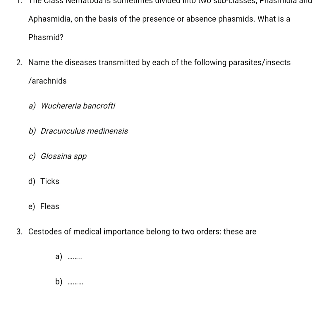 1.
na and
Aphasmidia, on the basis of the presence or absence phasmids. What is a
Phasmid?
2. Name the diseases transmitted by each of the following parasites/insects
/arachnids
a) Wuchereria bancrofti
b) Dracunculus medinensis
c) Glossina spp
d) Ticks
e) Fleas
3. Cestodes of medical importance belong to two orders: these are

