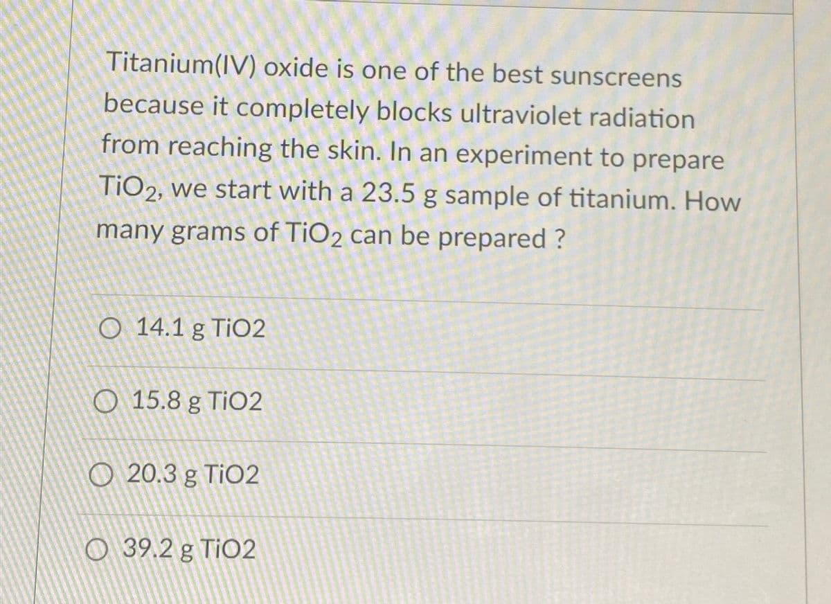 Titanium(IV) oxide is one of the best sunscreens
because it completely blocks ultraviolet radiation
from reaching the skin. In an experiment to prepare
TiO2, we start with a 23.5 g sample of titanium. How
many grams of TiO2 can be prepared ?
O 14.1 g TiO2
15.8 g TiO2
20.3 g TiO2
O 39.2 g TiO2