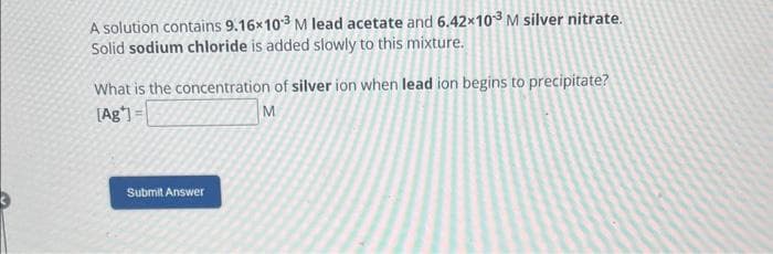 A solution contains 9.16x103 M lead acetate and 6.42×10³ M silver nitrate.
Solid sodium chloride is added slowly to this mixture.
What is the concentration of silver ion when lead ion begins to precipitate?
[Ag] =
M
Submit Answer