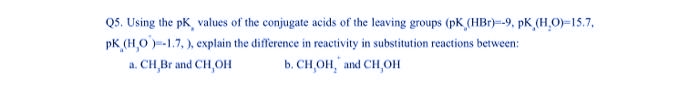 Q5. Using the pk, values of the conjugate acids of the leaving groups (pK (HBr)--9, pK, (H₂O)-15.7.
pk (H,0)=-1.7,), explain the difference in reactivity in substitution reactions between:
a. CH,Br and CH,OH
b. CH,OH, and CH,OH