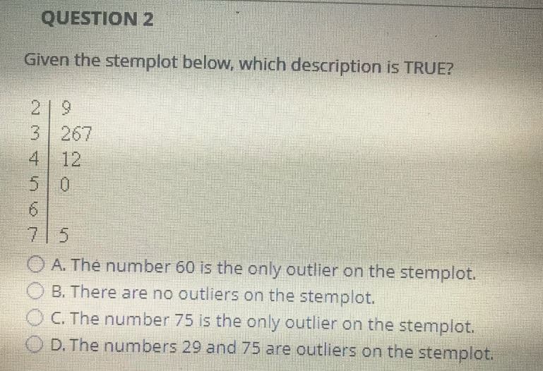 QUESTION 2
Given the stemplot below, which description is TRUE?
3 267
4 12
6
A. The number 60 is the only outlier on the stemplot.
B. There are no outliers on the stemplot.
C. The number 75 is the only outlier on the stemplot.
D. The numbers 29 and 75 are outliers on the stemplot.