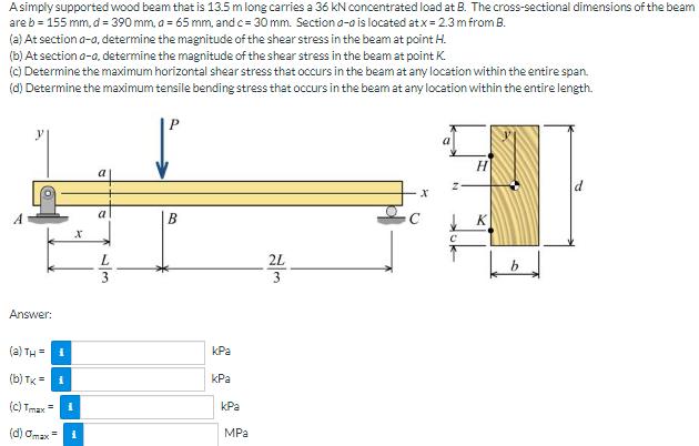 Asimply supported wood beam that is 13.5 m long carries a 36 kN concentrated load at B. The cross-sectional dimensions of the beam
are b = 155 mm, d = 390 mm, a = 65 mm, andc= 30 mm. Section a-o is located at x= 2.3m from B.
(a) At section a-a, determine the magnitude of the shear stress in the beam at point H.
(b) At section a-a, determine the magnitude of the shear stress in the beam at point K.
(c) Determine the maximum horizontal shear stress that occurs in the beam at any location within the entire span.
(d) Determine the maximum tensile bending stress that occurs in the beam at any location within the entire length.
P
a
2L
3
Answer:
(a) TH =
kPa
(b) TK =
kPa
(c) Tmax=
kPa
(d) Omax
MPa
