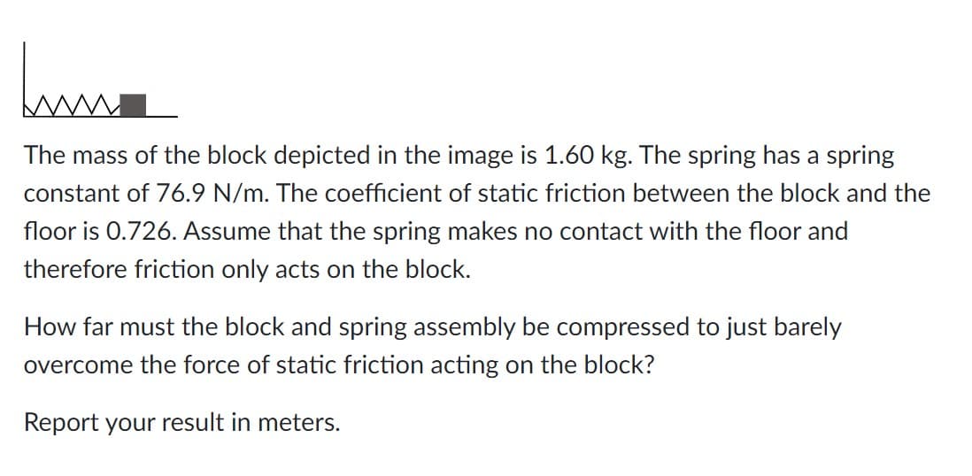 Jum
The mass of the block depicted in the image is 1.60 kg. The spring has a spring
constant of 76.9 N/m. The coefficient of static friction between the block and the
floor is 0.726. Assume that the spring makes no contact with the floor and
therefore friction only acts on the block.
How far must the block and spring assembly be compressed to just barely
overcome the force of static friction acting on the block?
Report your result in meters.