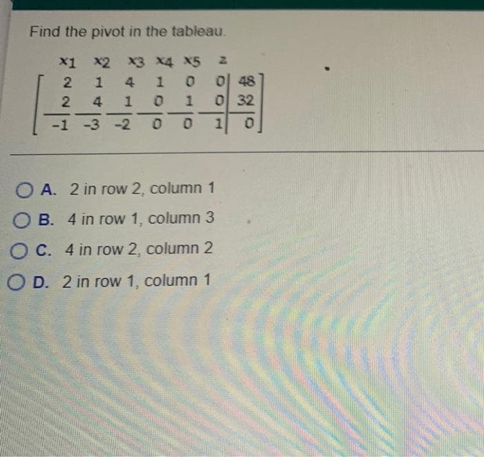 Find the pivot in the tableau.
x1 x2 x3 x4 X5
이 48
0 32
1
4
2 4
1
-
|
-
-1 -3 -2
O A. 2 in row 2, column 1
B. 4 in row 1, column 3
O C. 4 in row 2, column 2
O D. 2 in row 1, column 1
1.
10
