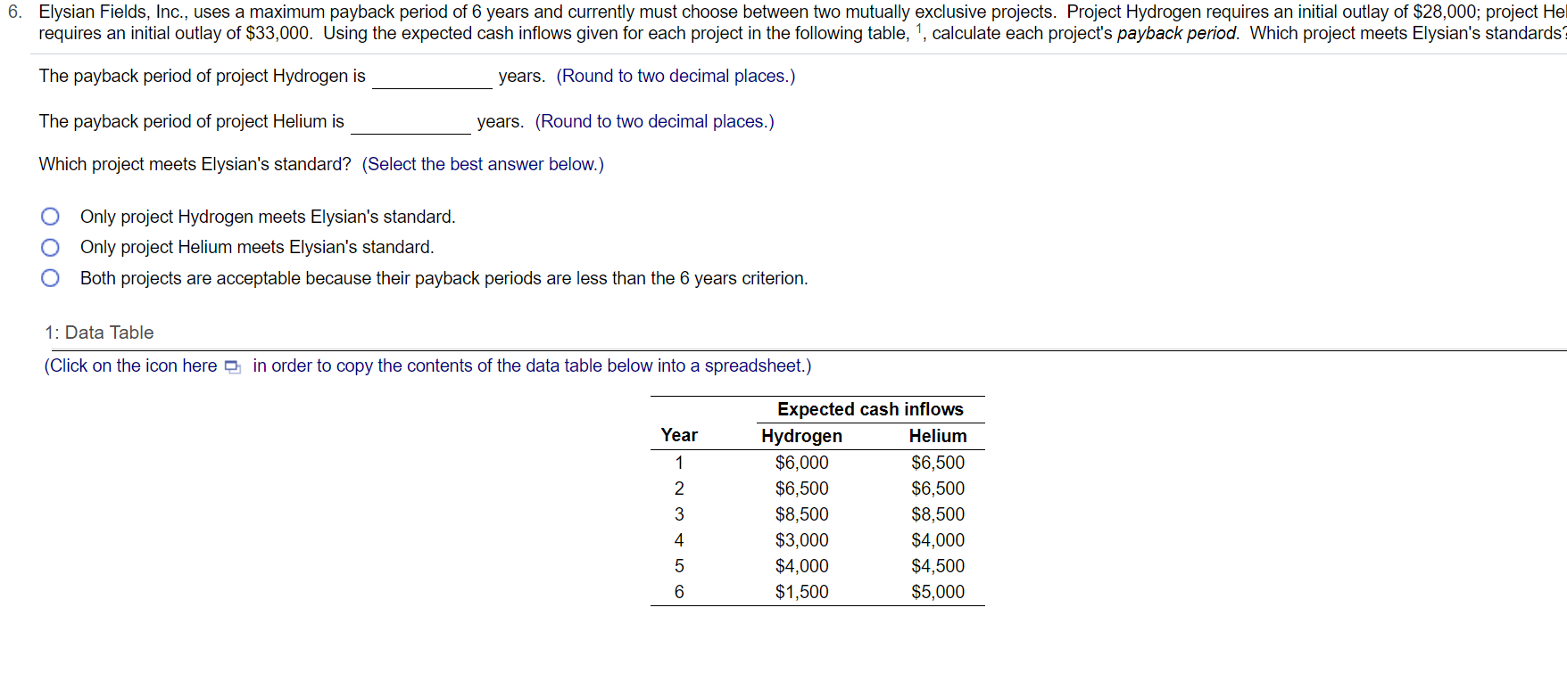 Elysian Fields, Inc., uses a maximum payback period of 6 years and currently must choose between two mutually exclusive projects. Project Hydrogen requires an initial outlay of $28,000; project He
requires an initial outlay of $33,000. Using the expected cash inflows given for each project in the following table, 1, calculate each project's payback period. Which project meets Elysian's standards
The payback period of project Hydrogen is
years. (Round to two decimal places.)
The payback period of project Helium is
years. (Round to two decimal places.)
Which project meets Elysian's standard? (Select the best answer below.)
Only project Hydrogen meets Elysian's standard.
O Only project Helium meets Elysian's standard.
Both projects are acceptable because their payback periods are less than the 6 years criterion.
