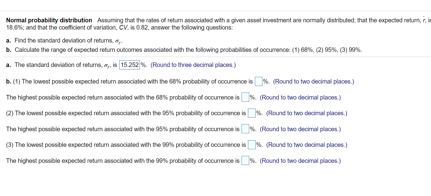 Normal probability distribution Assuming that the rates of return associated with a given asset investment are normally distributed; that the expected return, r,
18.6%; and that the coefficient of variation, CV, is 0.82, answer the following questions:
a. Find the standard deviation of returns, o,.
b. Calculate the range of expected return outcomes associated with the following probabilities of occurrence: (1) 68%, (2) 95%, (3) 99%.
a. The standard deviation of returns, o,, is 15.252 %. (Round to three decimal places.)
b. (1) The lowest possible expected return associated with the 68% probability of occurrence is %. (Round to two decimal places.)
The highest possible expected return associated with the 68% probability of occurrence is
%. (Round to two decimal places.)
(2) The lowest possible expected return associated with the 95% probability of occurrence is
%. (Round to two decimal places.)
The highest possible expected return associated with the 95% probability of occurrence is
%. (Round to two decimal places.)
