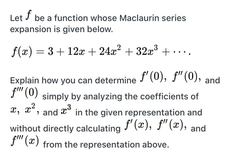 Let
f
be a function whose Maclaurin series
expansion is given below.
f(x) = 3+ 12x + 24x² + 32x³ +.. ..
Explain how you can determine " (0), f"(0),
f" (0) simply by analyzing the coefficients of
х, х*, and
, and
in the given representation and
f' (x), f" (æ),
without directly calculating
, and
f" (x) from the representation above.
