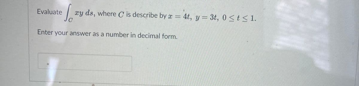 Evaluate
| xy ds, where C is describe by x = 4t, y= 3t, 0<t< 1.
Enter your answer as a number in decimal form.
