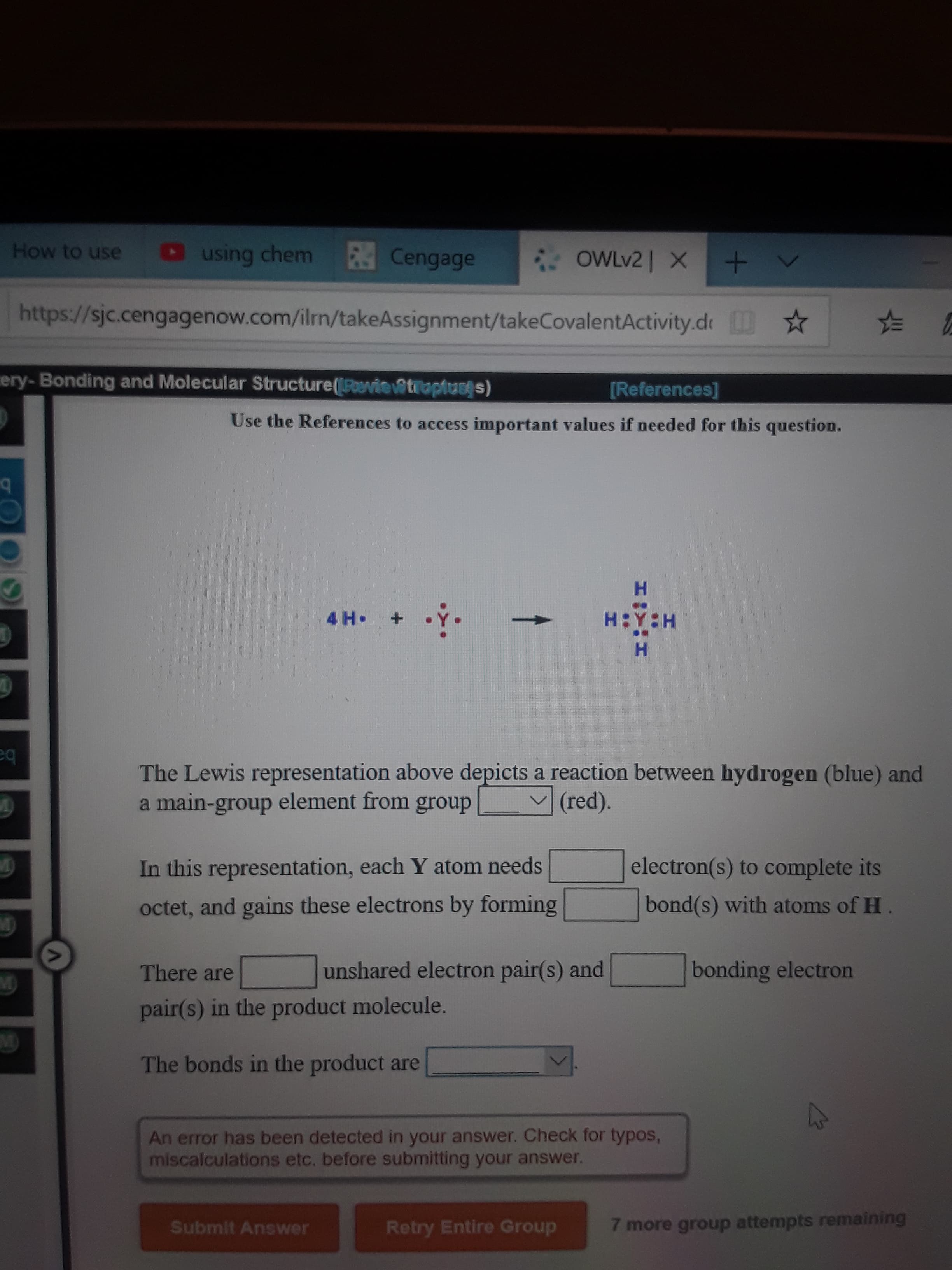 How to use
O using chem
Cengage
OWLV2| X+ V
https://sjc.cengagenow.com/iln/takeAssignment/takeCovalentActivity.de *
ery-Bonding and Molecular Structure(Poenie@truptuss)
[References]
Use the References to access important values if needed for this question.
H.
4 H•
H:Y:H
H.
eq
The Lewis representation above depicts a reaction between hydrogen (blue) and
a main-group element from group
(red).
In this representation, each Y atom needs
electron(s) to complete its
octet, and gains these electrons by forming
bond(s) with atoms of H.
There are
unshared electron pair(s) and
bonding electron
pair(s) in the product molecule.
M)
The bonds in the product are
An error has been detected in your answer. Check for typos,
miscalculations etc. before submitting your answer.
Submit Answer
Retry Entire Group
7 more group attempts remaining
:-

