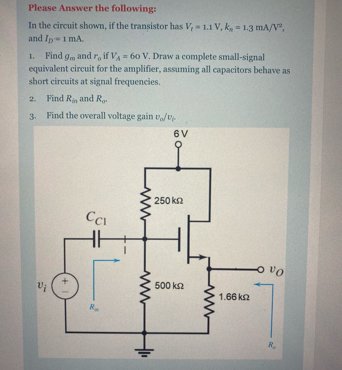 Please Answer the following:
In the circuit shown, if the transistor has V, = 1.1 V, kn = 1.3 mA/V²,
and Ip= 1 mA.
Find gm and r. if VA = 60 V. Draw a complete small-signal
equivalent circuit for the amplifier, assuming all capacitors behave as
short circuits at signal frequencies.
1.
2.
Find Rin and Ro.
3.
Find the overall voltage gain vo/Vị.
6 V
250 k2
ovo
500 k2
Vi
1.66 k2
Rin
R.
두
